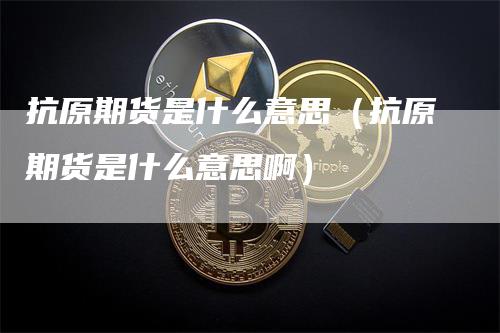 抗原期货是什么意思（抗原期货是什么意思啊）-领航期货