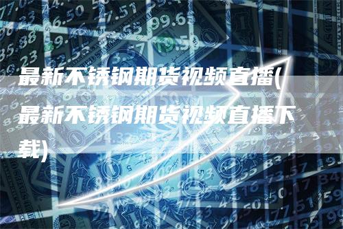 最新不锈钢期货视频直播(最新不锈钢期货视频直播下载)-领航期货