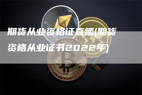 期货从业资格证直播(期货资格从业证书2022年)-领航期货