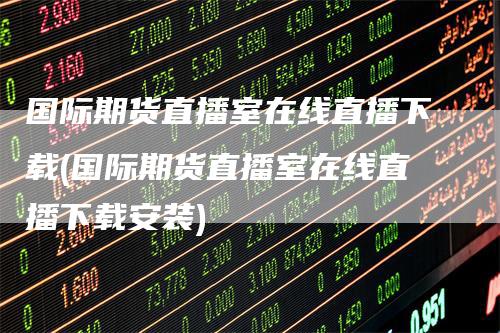 国际期货直播室在线直播下载(国际期货直播室在线直播下载安装)-领航期货