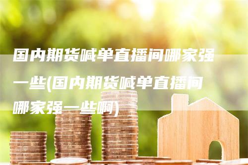 国内期货喊单直播间哪家强一些(国内期货喊单直播间哪家强一些啊)-领航期货