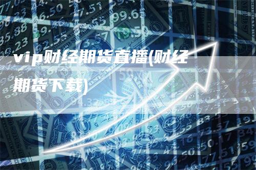vip财经期货直播(财经期货下载)-领航期货