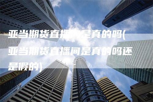 亚当期货直播间是真的吗(亚当期货直播间是真的吗还是假的)-领航期货