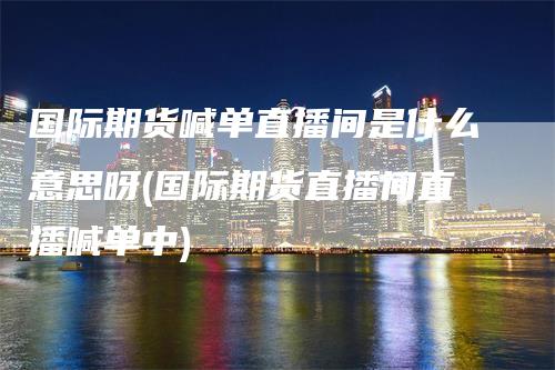 国际期货喊单直播间是什么意思呀(国际期货直播间直播喊单中)-领航期货