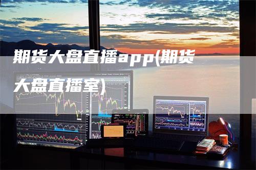 期货大盘直播app(期货大盘直播室)-领航期货