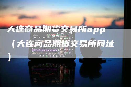 大连商品期货交易所app（大连商品期货交易所网址）