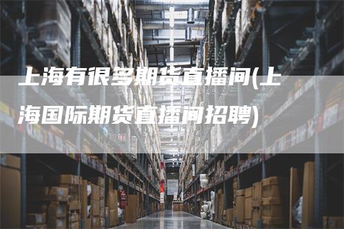 上海有很多期货直播间(上海国际期货直播间招聘)-领航期货