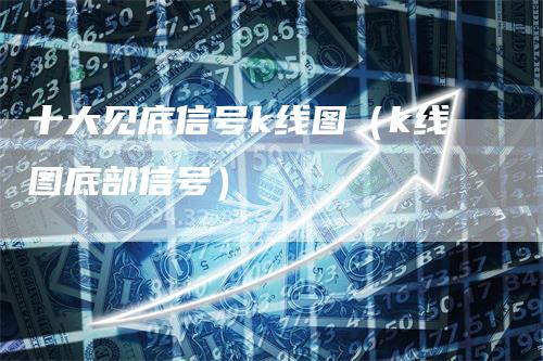 十大见底信号k线图(k线图底部信号)-领航期货
