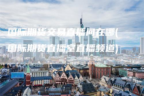 国际期货交易直播间在哪(国际期货直播室直播频道)
