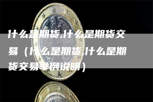 什么是期货,什么是期货交易（什么是期货,什么是期货交易举例说明）-领航期货