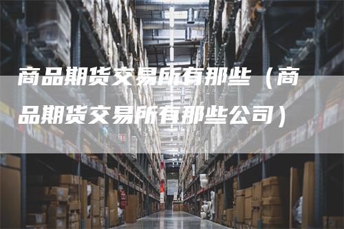 商品期货交易所有那些（商品期货交易所有那些公司）-领航期货