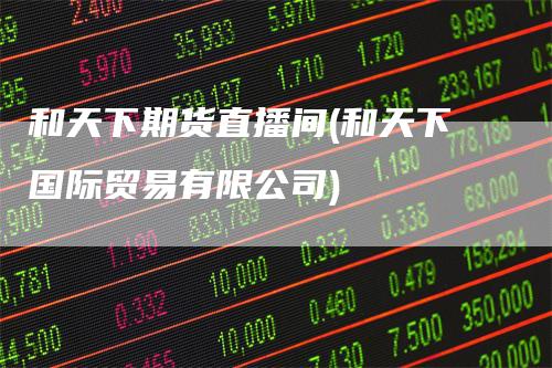 和天下期货直播间(和天下国际贸易有限公司)