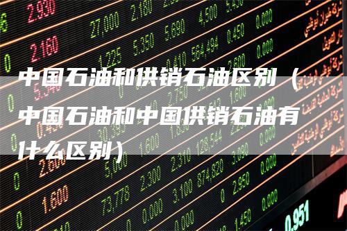 中国石油和供销石油区别（中国石油和中国供销石油有什么区别）-领航期货