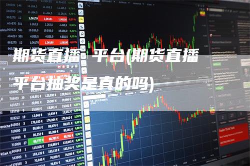 期货直播 平台(期货直播平台抽奖是真的吗)-领航期货