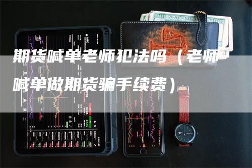 期货喊单老师犯法吗（老师喊单做期货骗手续费）-领航期货