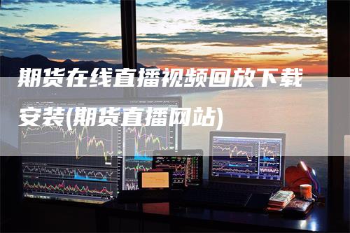 期货在线直播视频回放下载安装(期货直播网站)-领航期货