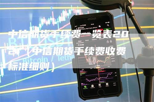 中信期货手续费一览表2021（中信期货手续费收费标准细则）