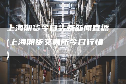 上海期货今日头条新闻直播(上海期货交易所今日行情)-领航期货