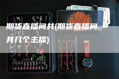 期货直播间共(期货直播间共几个主播)-领航期货
