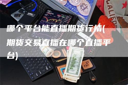 哪个平台能直播期货行情(期货交易直播在哪个直播平台)-领航期货