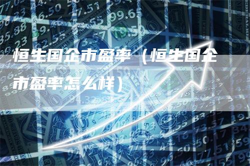 恒生国企市盈率（恒生国企市盈率怎么样）