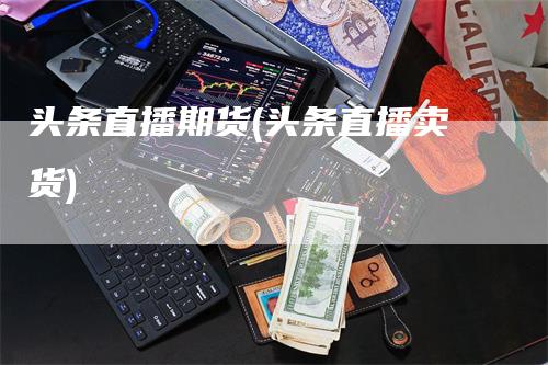 头条直播期货(头条直播卖货)