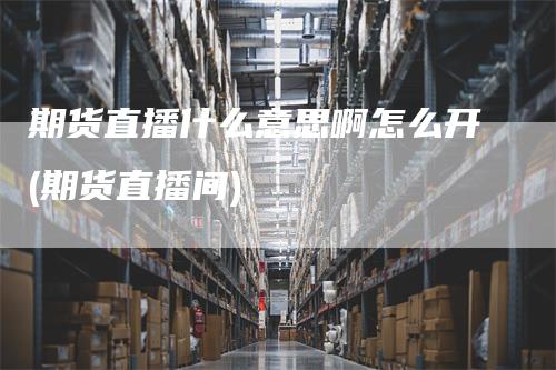 期货直播什么意思啊怎么开(期货直播间)-领航期货