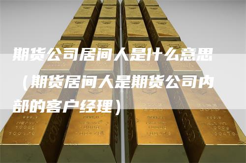 期货公司居间人是什么意思（期货居间人是期货公司内部的客户经理）