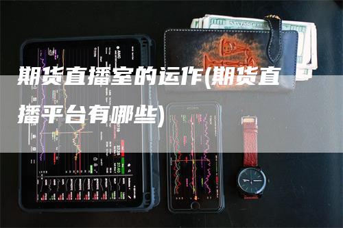 期货直播室的运作(期货直播平台有哪些)-领航期货
