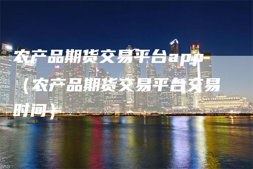 农产品期货交易平台app（农产品期货交易平台交易时间）-领航期货