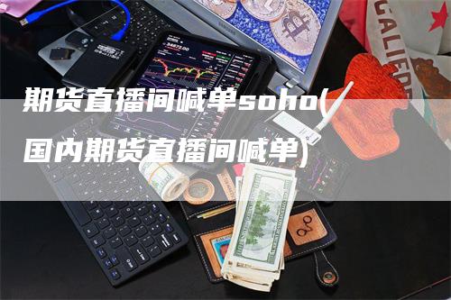 期货直播间喊单soho(国内期货直播间喊单)-领航期货