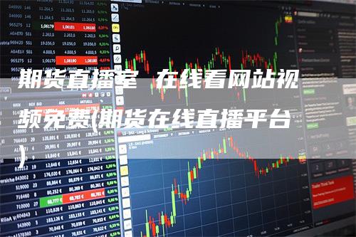 期货直播室 在线看网站视频免费(期货在线直播平台)-领航期货