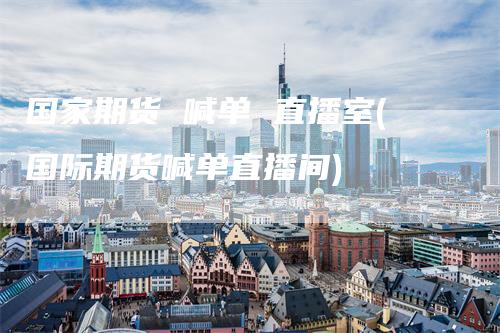 国家期货 喊单 直播室(国际期货喊单直播间)-领航期货