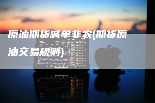 原油期货喊单非农(期货原油交易规则)-领航期货