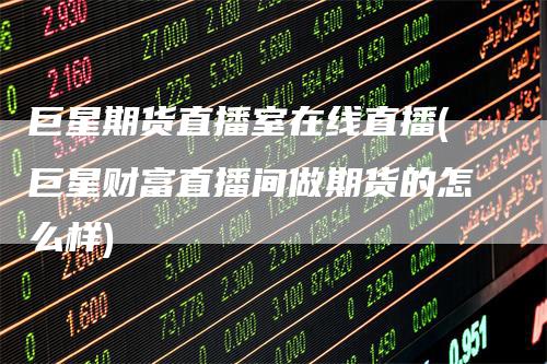 巨星期货直播室在线直播(巨星财富直播间做期货的怎么样)