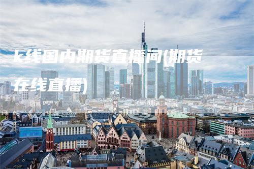 k线国内期货直播间(期货在线直播)-领航期货