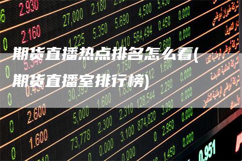 期货直播热点排名怎么看(期货直播室排行榜)-领航期货