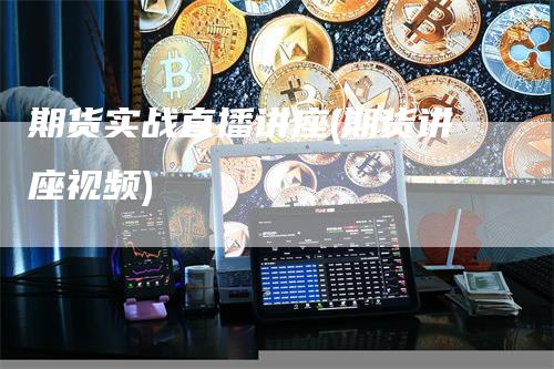 期货实战直播讲座(期货讲座视频)-领航期货
