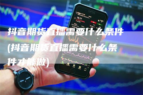 抖音期货直播需要什么条件(抖音期货直播需要什么条件才能做)-领航期货