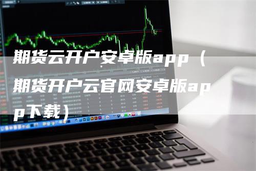 期货云开户安卓版app（期货开户云官网安卓版app下载）-领航期货