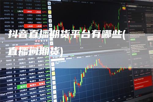 抖音直播期货平台有哪些(直播间期货)-领航期货