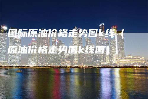 国际原油价格走势图k线（原油价格走势图k线图）-领航期货