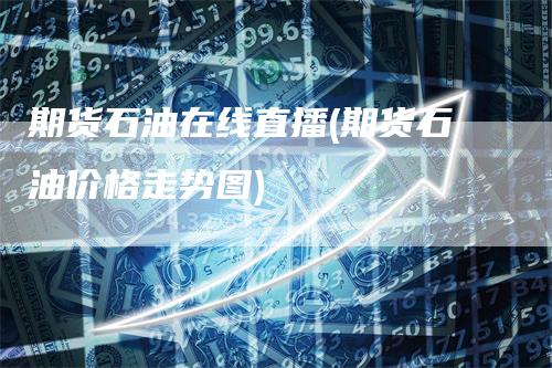 期货石油在线直播(期货石油价格走势图)-领航期货