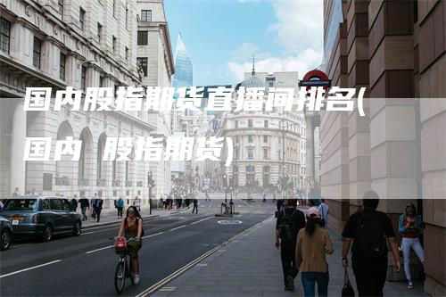 国内股指期货直播间排名(国内 股指期货)