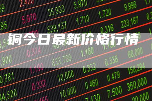铜今日最新价格行情-领航期货