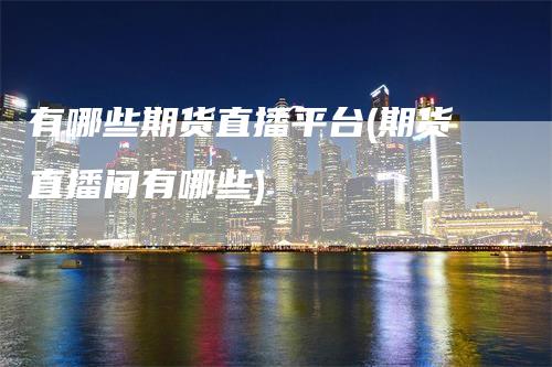 有哪些期货直播平台(期货直播间有哪些)