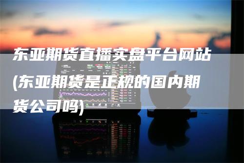 东亚期货直播实盘平台网站(东亚期货是正规的国内期货公司吗)