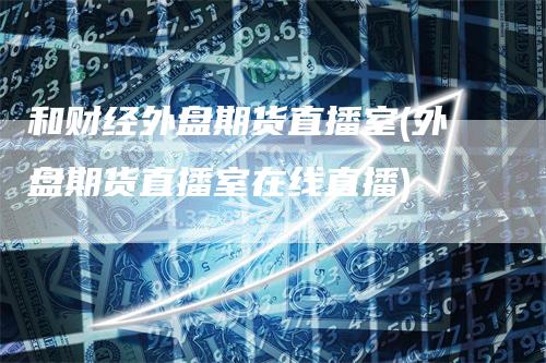 和财经外盘期货直播室(外盘期货直播室在线直播)-领航期货