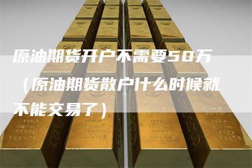 原油期货开户不需要50万（原油期货散户什么时候就不能交易了）-领航期货