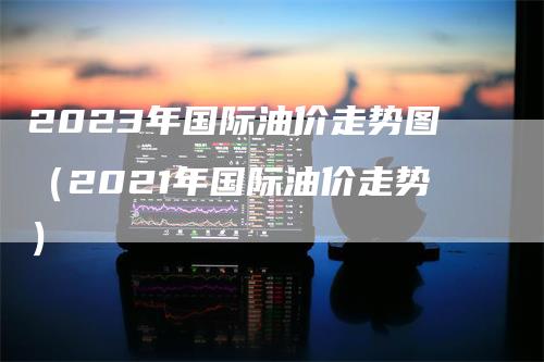 2023年国际油价走势图（2021年国际油价走势）-领航期货